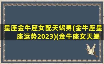 星座金牛座女配天蝎男(金牛座星座运势2023)(金牛座女天蝎座男配吗)