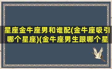 星座金牛座男和谁配(金牛座吸引哪个星座)(金牛座男生跟哪个星座最配)