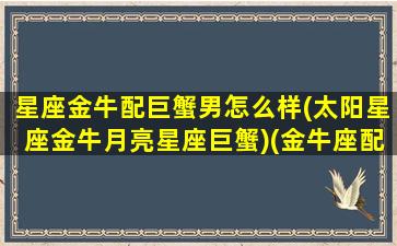 星座金牛配巨蟹男怎么样(太阳星座金牛月亮星座巨蟹)(金牛座配巨蟹座合适吗)