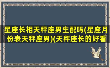 星座长相天秤座男生配吗(星座月份表天秤座男)(天秤座长的好看不好看)