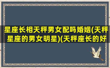 星座长相天秤男女配吗婚姻(天秤星座的男女明星)(天秤座长的好看不好看)