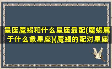 星座魔蝎和什么星座最配(魔蝎属于什么象星座)(魔蝎的配对星座)