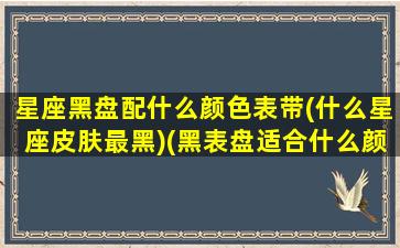 星座黑盘配什么颜色表带(什么星座皮肤最黑)(黑表盘适合什么颜色的表带)