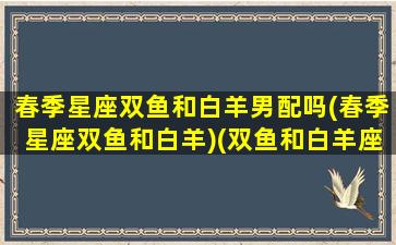 春季星座双鱼和白羊男配吗(春季星座双鱼和白羊)(双鱼和白羊座合适吗)