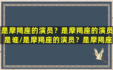 是摩羯座的演员？是摩羯座的演员是谁/是摩羯座的演员？是摩羯座的演员是谁-我的网站