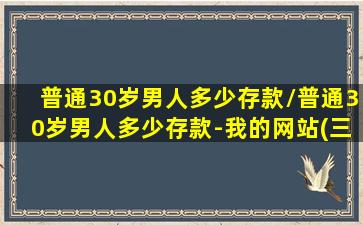 普通30岁男人多少存款/普通30岁男人多少存款-我的网站(三十岁男人多少存款)