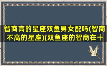 智商高的星座双鱼男女配吗(智商不高的星座)(双鱼座的智商在十二星座中的排名)