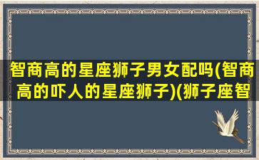 智商高的星座狮子男女配吗(智商高的吓人的星座狮子)(狮子座智商聪明)