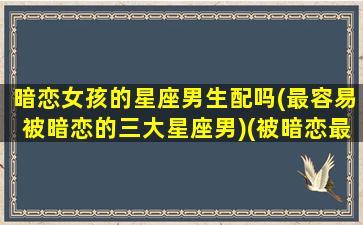 暗恋女孩的星座男生配吗(最容易被暗恋的三大星座男)(被暗恋最多的星座女排行榜)