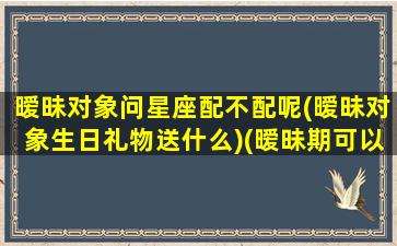 暧昧对象问星座配不配呢(暧昧对象生日礼物送什么)(暧昧期可以问男生什么问题)