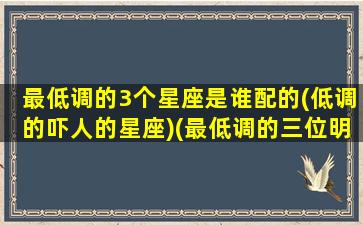 最低调的3个星座是谁配的(低调的吓人的星座)(最低调的三位明星)