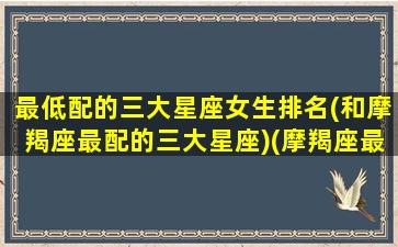 最低配的三大星座女生排名(和摩羯座最配的三大星座)(摩羯座最般配的星座是什么星座)