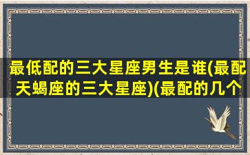 最低配的三大星座男生是谁(最配天蝎座的三大星座)(最配的几个星座)