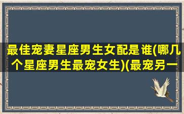 最佳宠妻星座男生女配是谁(哪几个星座男生最宠女生)(最宠另一半的星座男)