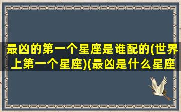 最凶的第一个星座是谁配的(世界上第一个星座)(最凶是什么星座)