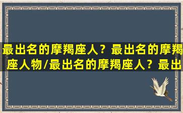 最出名的摩羯座人？最出名的摩羯座人物/最出名的摩羯座人？最出名的摩羯座人物-我的网站