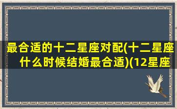 最合适的十二星座对配(十二星座什么时候结婚最合适)(12星座的最佳配对)