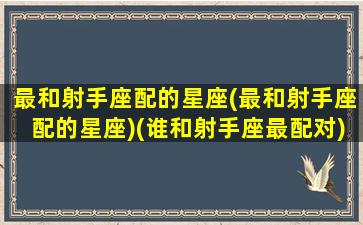 最和射手座配的星座(最和射手座配的星座)(谁和射手座最配对)