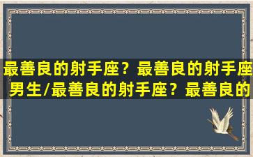 最善良的射手座？最善良的射手座男生/最善良的射手座？最善良的射手座男生-我的网站