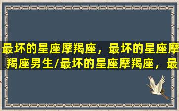 最坏的星座摩羯座，最坏的星座摩羯座男生/最坏的星座摩羯座，最坏的星座摩羯座男生-我的网站