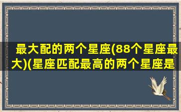 最大配的两个星座(88个星座最大)(星座匹配最高的两个星座是哪个星座)