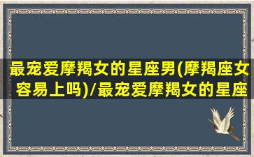 最宠爱摩羯女的星座男(摩羯座女容易上吗)/最宠爱摩羯女的星座男(摩羯座女容易上吗)-我的网站