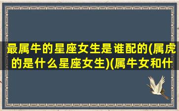 最属牛的星座女生是谁配的(属虎的是什么星座女生)(属牛女和什么星座最配)