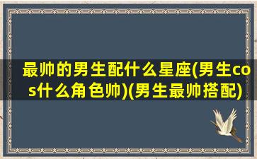 最帅的男生配什么星座(男生cos什么角色帅)(男生最帅搭配)