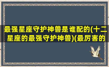 最强星座守护神兽是谁配的(十二星座的最强守护神兽)(最厉害的星座守护神)