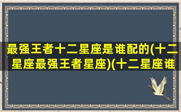 最强王者十二星座是谁配的(十二星座最强王者星座)(十二星座谁最厉害王者荣耀)