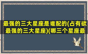最强的三大星座是谁配的(占有欲最强的三大星座)(哪三个星座最强大)