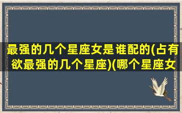 最强的几个星座女是谁配的(占有欲最强的几个星座)(哪个星座女生最强势)
