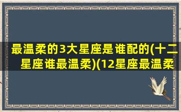 最温柔的3大星座是谁配的(十二星座谁最温柔)(12星座最温柔的星座是什么星座)