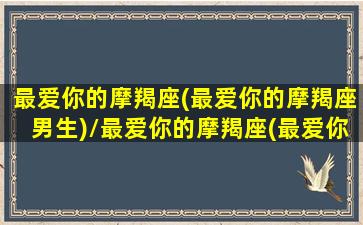 最爱你的摩羯座(最爱你的摩羯座男生)/最爱你的摩羯座(最爱你的摩羯座男生)-我的网站