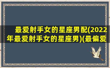 最爱射手女的星座男配(2022年最爱射手女的星座男)(最偏爱射手女的星座)