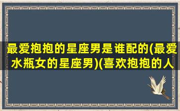 最爱抱抱的星座男是谁配的(最爱水瓶女的星座男)(喜欢抱抱的人的性格)