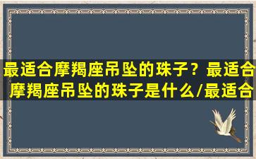 最适合摩羯座吊坠的珠子？最适合摩羯座吊坠的珠子是什么/最适合摩羯座吊坠的珠子？最适合摩羯座吊坠的珠子是什么-我的网站