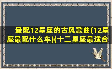 最配12星座的古风歌曲(12星座最配什么车)(十二星座最适合的古风歌曲)