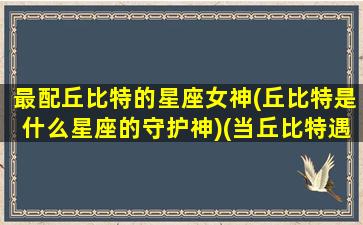 最配丘比特的星座女神(丘比特是什么星座的守护神)(当丘比特遇上十二星座)