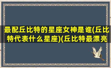 最配丘比特的星座女神是谁(丘比特代表什么星座)(丘比特最漂亮的女生)