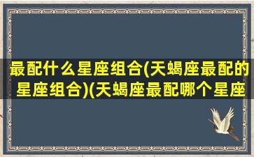 最配什么星座组合(天蝎座最配的星座组合)(天蝎座最配哪个星座)