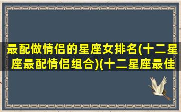 最配做情侣的星座女排名(十二星座最配情侣组合)(十二星座最佳情侣搭配)