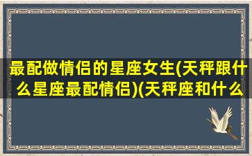 最配做情侣的星座女生(天秤跟什么星座最配情侣)(天秤座和什么星座最配做女朋友)