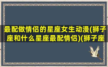 最配做情侣的星座女生动漫(狮子座和什么星座最配情侣)(狮子座和什么星座最适合做情侣)