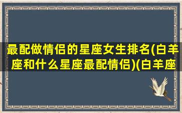 最配做情侣的星座女生排名(白羊座和什么星座最配情侣)(白羊座跟什么星座最配做情侣)