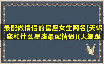 最配做情侣的星座女生网名(天蝎座和什么星座最配情侣)(天蝎跟什么星座最配情侣女)