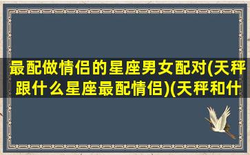 最配做情侣的星座男女配对(天秤跟什么星座最配情侣)(天秤和什么座是最佳情侣)