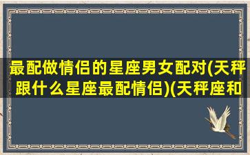 最配做情侣的星座男女配对(天秤跟什么星座最配情侣)(天秤座和什么星座最合适当情侣)