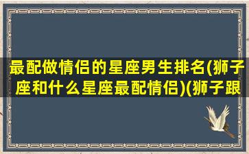 最配做情侣的星座男生排名(狮子座和什么星座最配情侣)(狮子跟什么星座最配情侣)