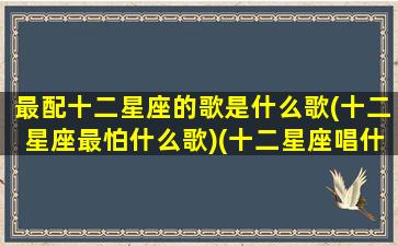 最配十二星座的歌是什么歌(十二星座最怕什么歌)(十二星座唱什么歌好听)